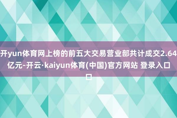 开yun体育网上榜的前五大交易营业部共计成交2.64亿元-开云·kaiyun体育(中国)官方网站 登录入口
