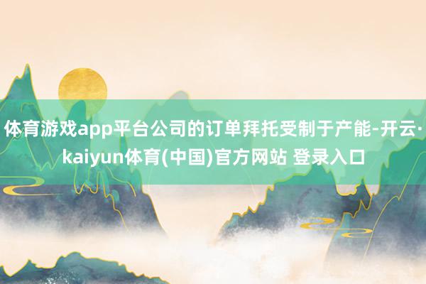 体育游戏app平台公司的订单拜托受制于产能-开云·kaiyun体育(中国)官方网站 登录入口
