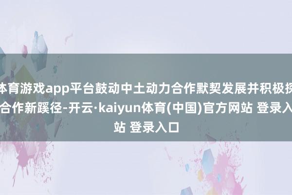 体育游戏app平台鼓动中土动力合作默契发展并积极探索合作新蹊径-开云·kaiyun体育(中国)官方网站 登录入口