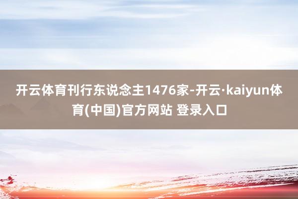 开云体育刊行东说念主1476家-开云·kaiyun体育(中国)官方网站 登录入口