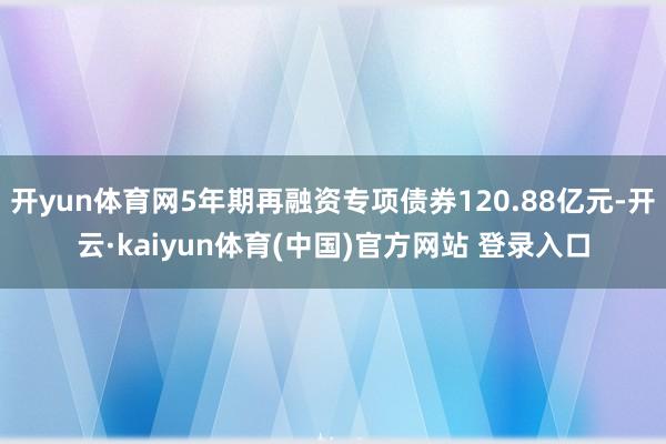 开yun体育网5年期再融资专项债券120.88亿元-开云·kaiyun体育(中国)官方网站 登录入口