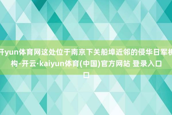 开yun体育网这处位于南京下关船埠近邻的侵华日军机构-开云·kaiyun体育(中国)官方网站 登录入口