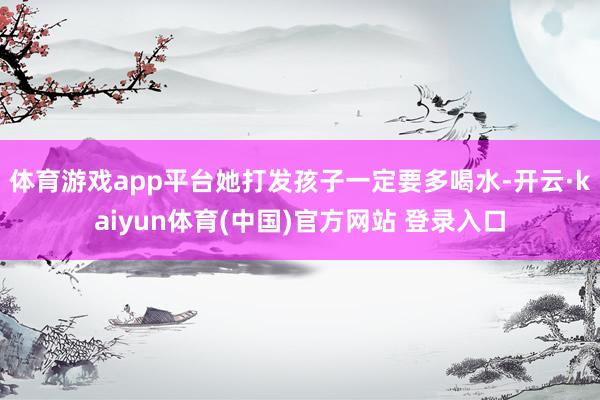 体育游戏app平台她打发孩子一定要多喝水-开云·kaiyun体育(中国)官方网站 登录入口