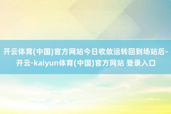 开云体育(中国)官方网站　　今日收敛运转回到场站后-开云·kaiyun体育(中国)官方网站 登录入口