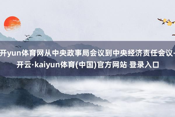 开yun体育网从中央政事局会议到中央经济责任会议-开云·kaiyun体育(中国)官方网站 登录入口