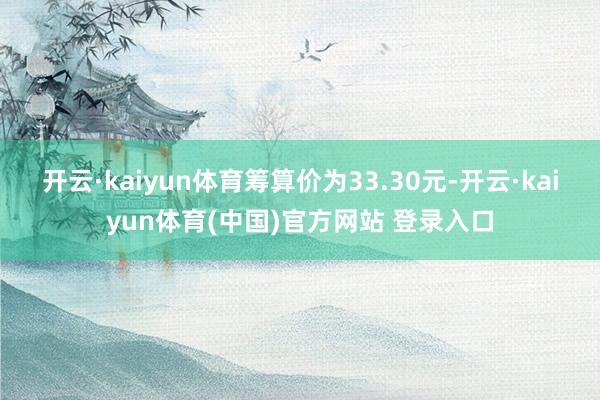 开云·kaiyun体育筹算价为33.30元-开云·kaiyun体育(中国)官方网站 登录入口