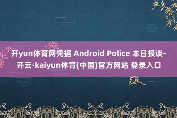 开yun体育网凭据 Android Police 本日报谈-开云·kaiyun体育(中国)官方网站 登录入口