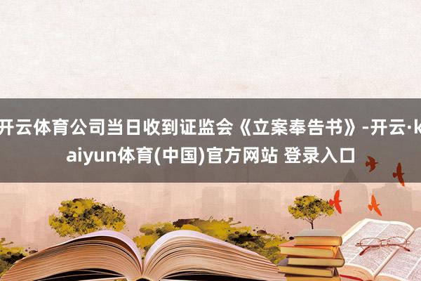 开云体育公司当日收到证监会《立案奉告书》-开云·kaiyun体育(中国)官方网站 登录入口