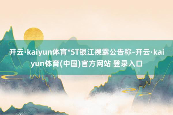 开云·kaiyun体育*ST银江裸露公告称-开云·kaiyun体育(中国)官方网站 登录入口
