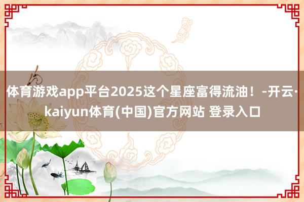 体育游戏app平台2025这个星座富得流油！-开云·kaiyun体育(中国)官方网站 登录入口