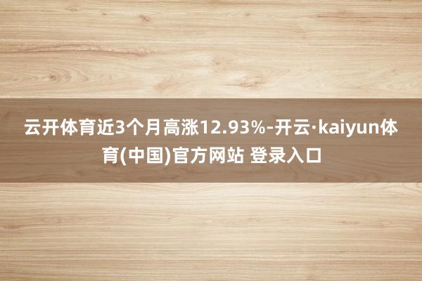 云开体育近3个月高涨12.93%-开云·kaiyun体育(中国)官方网站 登录入口
