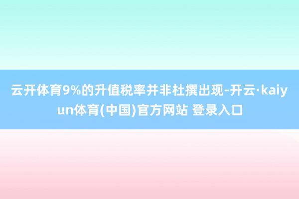 云开体育9%的升值税率并非杜撰出现-开云·kaiyun体育(中国)官方网站 登录入口