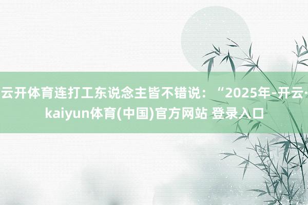 云开体育连打工东说念主皆不错说：“2025年-开云·kaiyun体育(中国)官方网站 登录入口