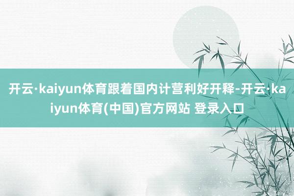 开云·kaiyun体育跟着国内计营利好开释-开云·kaiyun体育(中国)官方网站 登录入口