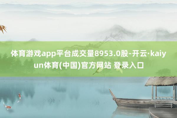 体育游戏app平台成交量8953.0股-开云·kaiyun体育(中国)官方网站 登录入口