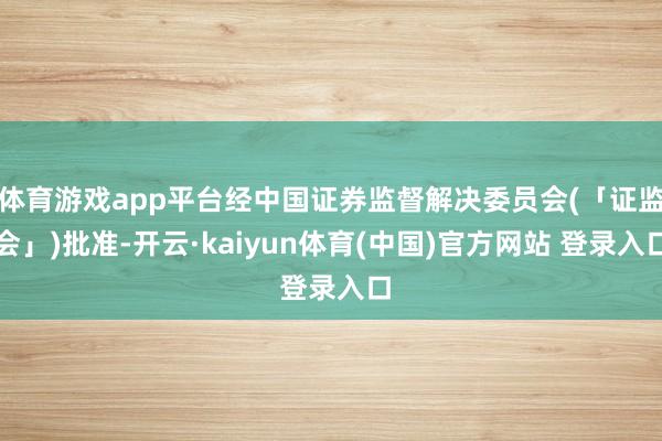 体育游戏app平台经中国证券监督解决委员会(「证监会」)批准-开云·kaiyun体育(中国)官方网站 登录入口