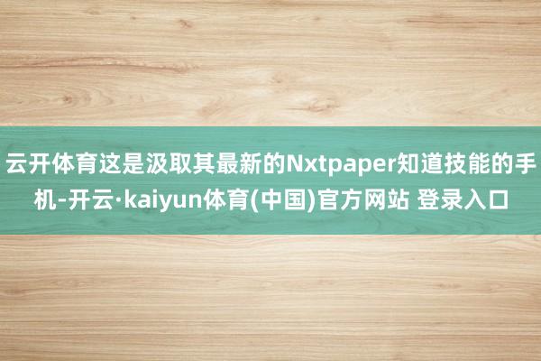 云开体育这是汲取其最新的Nxtpaper知道技能的手机-开云·kaiyun体育(中国)官方网站 登录入口