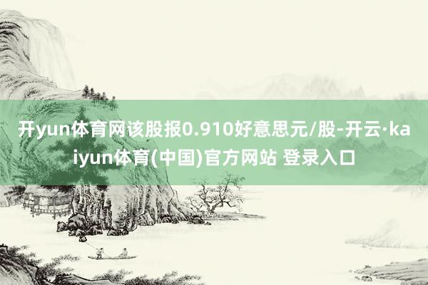 开yun体育网该股报0.910好意思元/股-开云·kaiyun体育(中国)官方网站 登录入口