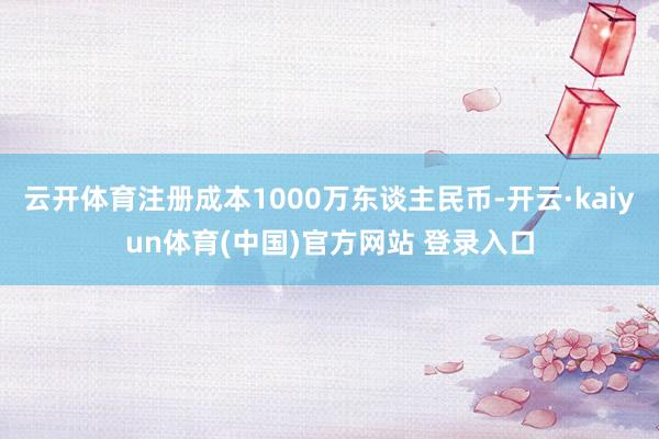 云开体育注册成本1000万东谈主民币-开云·kaiyun体育(中国)官方网站 登录入口