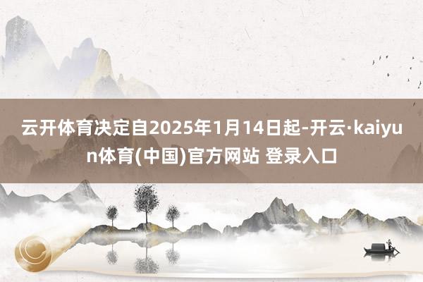 云开体育决定自2025年1月14日起-开云·kaiyun体育(中国)官方网站 登录入口