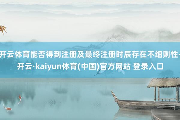 开云体育能否得到注册及最终注册时辰存在不细则性-开云·kaiyun体育(中国)官方网站 登录入口