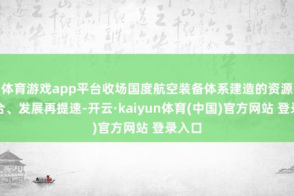 体育游戏app平台收场国度航空装备体系建造的资源再整合、发展再提速-开云·kaiyun体育(中国)官方网站 登录入口