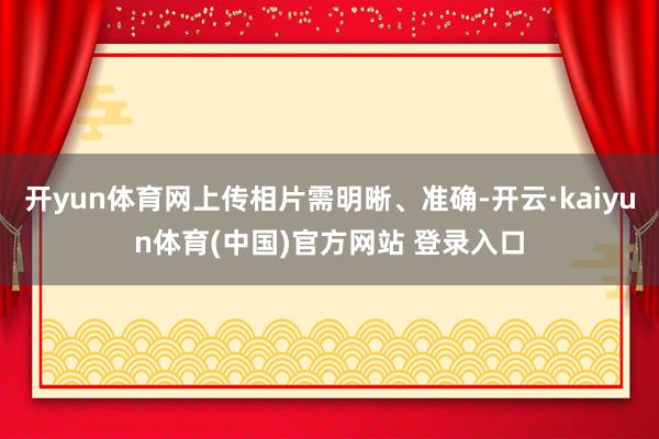 开yun体育网上传相片需明晰、准确-开云·kaiyun体育(中国)官方网站 登录入口