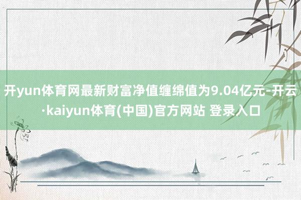 开yun体育网最新财富净值缠绵值为9.04亿元-开云·kaiyun体育(中国)官方网站 登录入口