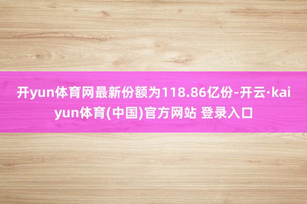 开yun体育网最新份额为118.86亿份-开云·kaiyun体育(中国)官方网站 登录入口
