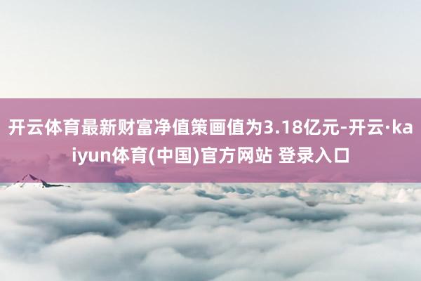 开云体育最新财富净值策画值为3.18亿元-开云·kaiyun体育(中国)官方网站 登录入口
