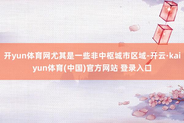 开yun体育网尤其是一些非中枢城市区域-开云·kaiyun体育(中国)官方网站 登录入口