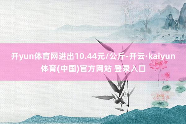 开yun体育网进出10.44元/公斤-开云·kaiyun体育(中国)官方网站 登录入口