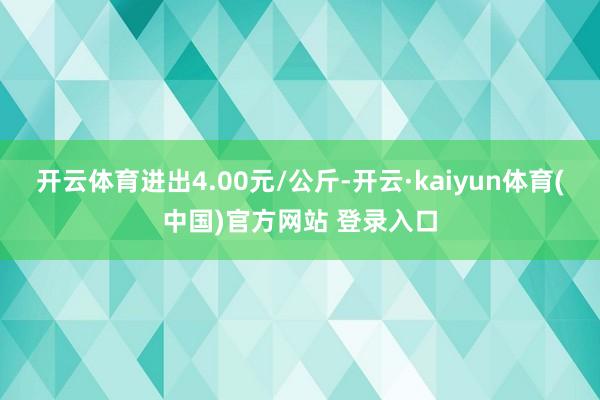开云体育进出4.00元/公斤-开云·kaiyun体育(中国)官方网站 登录入口