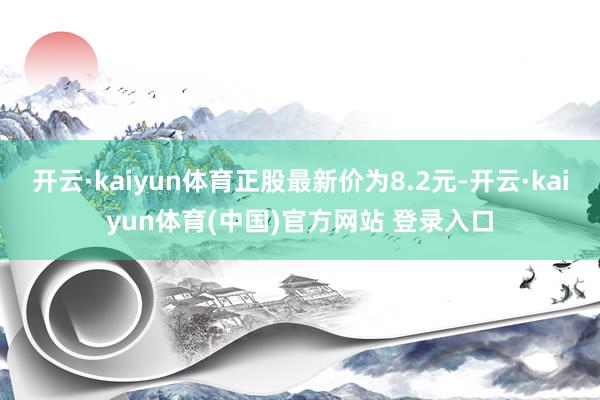 开云·kaiyun体育正股最新价为8.2元-开云·kaiyun体育(中国)官方网站 登录入口