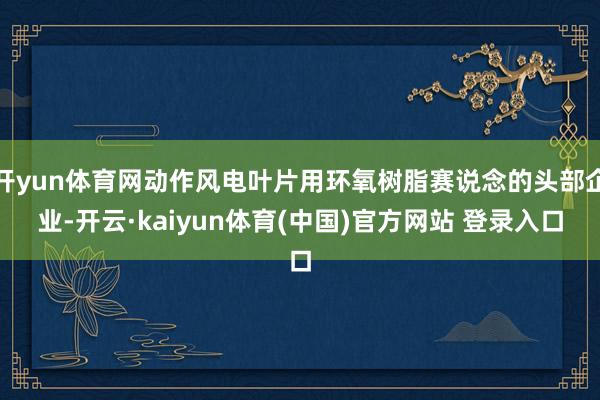 开yun体育网动作风电叶片用环氧树脂赛说念的头部企业-开云·kaiyun体育(中国)官方网站 登录入口