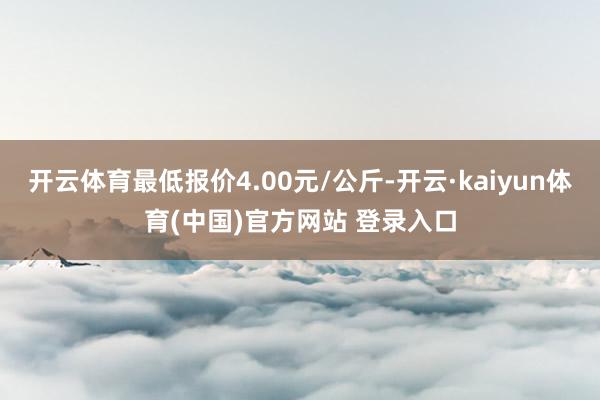 开云体育最低报价4.00元/公斤-开云·kaiyun体育(中国)官方网站 登录入口