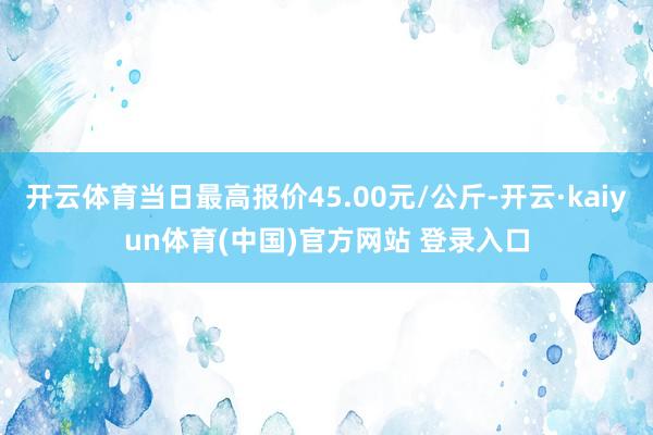 开云体育当日最高报价45.00元/公斤-开云·kaiyun体育(中国)官方网站 登录入口