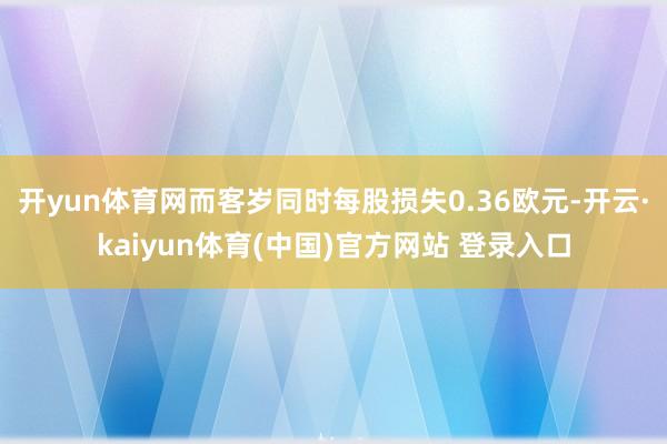 开yun体育网而客岁同时每股损失0.36欧元-开云·kaiyun体育(中国)官方网站 登录入口