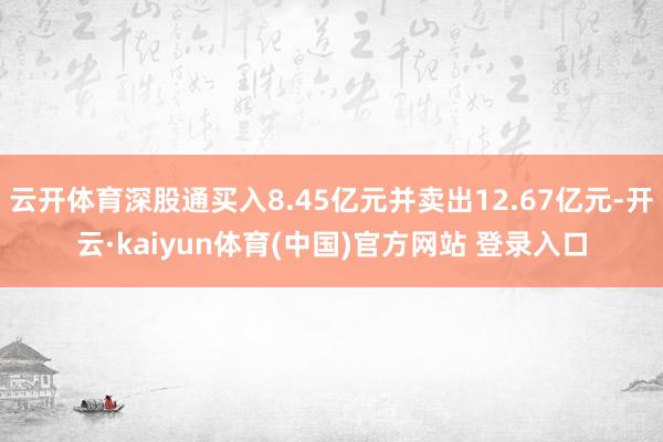 云开体育深股通买入8.45亿元并卖出12.67亿元-开云·kaiyun体育(中国)官方网站 登录入口