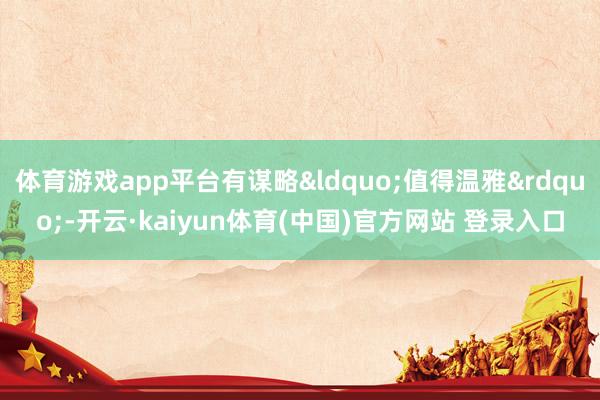 体育游戏app平台有谋略“值得温雅”-开云·kaiyun体育(中国)官方网站 登录入口