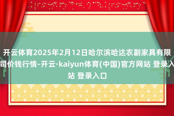开云体育2025年2月12日哈尔滨哈达农副家具有限公司价钱行情-开云·kaiyun体育(中国)官方网站 登录入口
