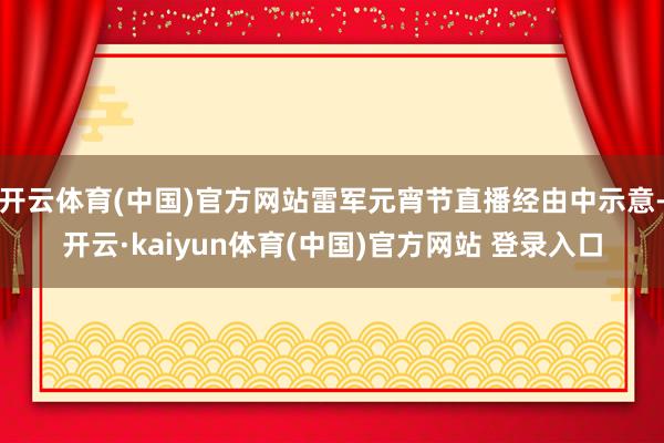 开云体育(中国)官方网站雷军元宵节直播经由中示意-开云·kaiyun体育(中国)官方网站 登录入口