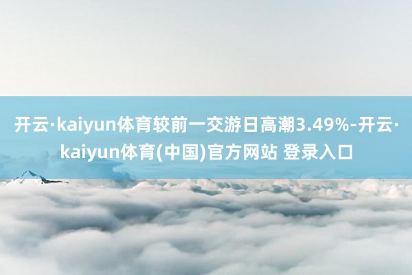 开云·kaiyun体育较前一交游日高潮3.49%-开云·kaiyun体育(中国)官方网站 登录入口