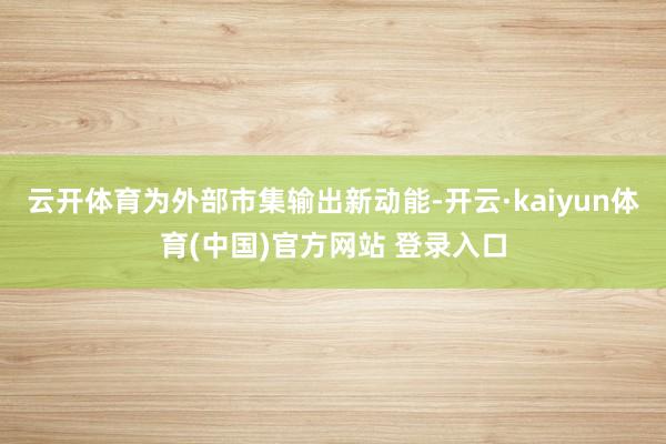 云开体育为外部市集输出新动能-开云·kaiyun体育(中国)官方网站 登录入口