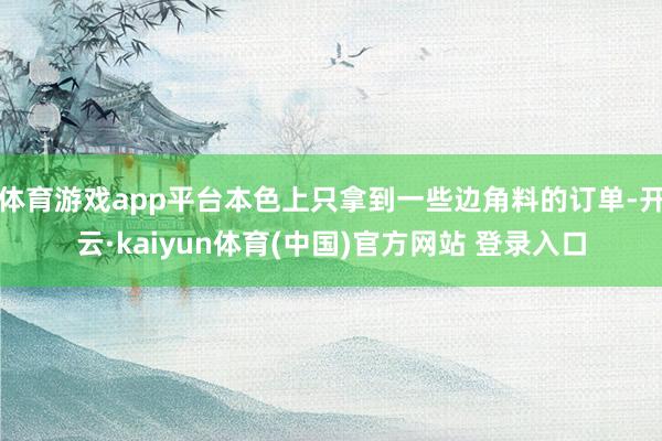 体育游戏app平台本色上只拿到一些边角料的订单-开云·kaiyun体育(中国)官方网站 登录入口