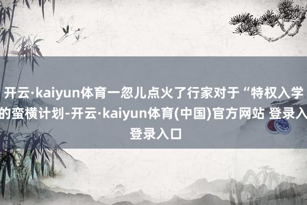 开云·kaiyun体育一忽儿点火了行家对于“特权入学”的蛮横计划-开云·kaiyun体育(中国)官方网站 登录入口