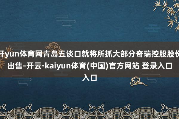 开yun体育网青岛五谈口就将所抓大部分奇瑞控股股份出售-开云·kaiyun体育(中国)官方网站 登录入口