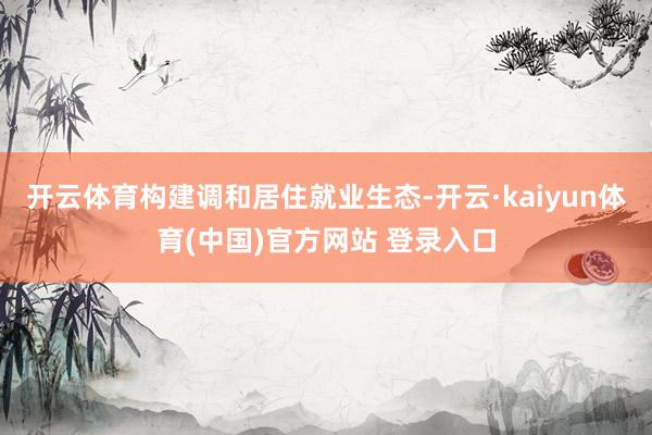 开云体育构建调和居住就业生态-开云·kaiyun体育(中国)官方网站 登录入口
