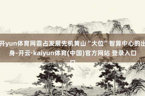 开yun体育网霸占发展先机黄山“大位”智算中心的出身-开云·kaiyun体育(中国)官方网站 登录入口