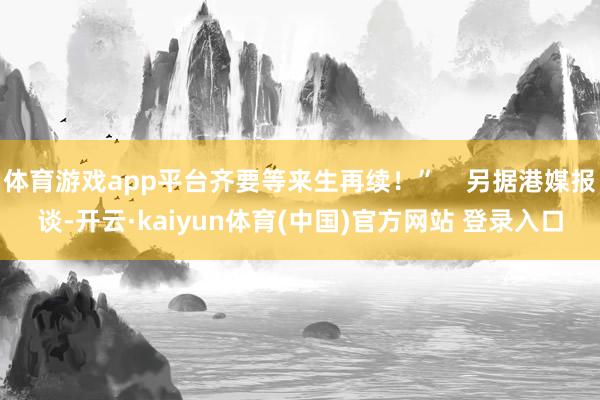 体育游戏app平台齐要等来生再续！”    另据港媒报谈-开云·kaiyun体育(中国)官方网站 登录入口